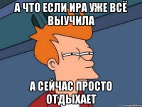 а что если ира уже всё выучила а сейчас просто отдыхает