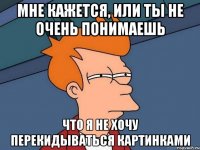 мне кажется, или ты не очень понимаешь что я не хочу перекидываться картинками