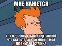 Мне кажется или я дорожу тобой и сделаю всё что бы осталась со мной!? моя любимая сестрёнка