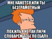 мне кажется,или ты безграмотный лох,илья не так ли?и словарём тебе по ёбалу