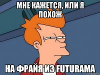 мне кажется, или я похож на фрайя из futurama