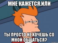 мне кажется,или ты просто не хочешь со мной общаться?