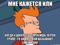 мне кажется или когда у школоты спросишь 10 рок групп , то они первой называют Linkin Park