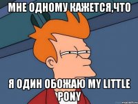 Мне одному кажется,что Я один обожаю my little pony