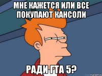 Мне кажется или все покупают кансоли Ради гта 5?