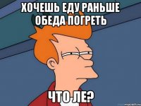 Хочешь еду раньше обеда погреть что ле?