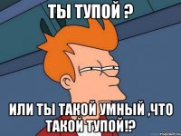 Ты тупой ? или ты такой умный ,что такой тупой!?