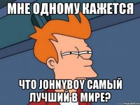 Мне одному кажется что Johnyboy cамый лучший в мире?