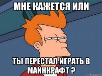 Мне кажется или ты перестал играть в майнкрафт ?