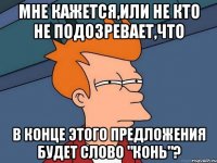 Мне кажется,или не кто не подозревает,что в конце этого предложения будет слово "конь"?