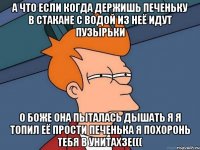 а что если когда держишь печеньку в стакане с водой из неё идут пузырьки о боже она пыталась дышать я я топил её прости печенька я похоронь тебя в унитахзе(((