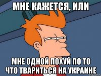 мне кажется, или мне одной похуй по то что твариться на Украине