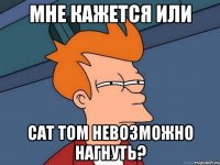 мне кажется или cat tom невозможно нагнуть?