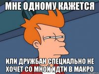 Мне одному кажется Или дружбан специально не хочет со мной идти в макро