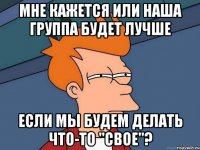 Мне кажется или наша группа будет лучше если мы будем делать что-то "свое"?