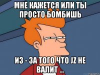 Мне кажется или ты просто бомбишь из - за того что JZ не валит ...