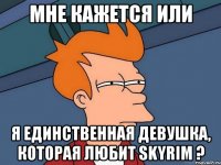 Мне кажется или Я единственная девушка, которая любит Skyrim ?