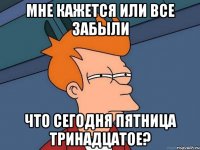 МНЕ КАЖЕТСЯ ИЛИ ВСЕ ЗАБЫЛИ ЧТО СЕГОДНЯ ПЯТНИЦА ТРИНАДЦАТОЕ?