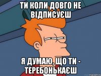 ти коли довго не відписуєш я думаю, що ти - теребонькаєш