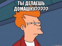 ты делаешь домашку????? 