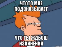 чтото мне подсказывает что ты ждьош извинений