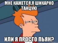 Мне кажется,я шикарно танцую или я просто пьян?