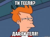 Ти тееля? Даа,ти ТЕЛЯ!