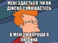 мені здається, чи ви дійсно сумніваєтесь в мені чи хороша я людина