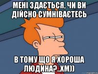 мені здається, чи ви дійсно сумніваєтесь в тому що я хороша людина?..хм))