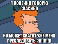 Я конечно говорю спасибо но может хватит уже меня преследовать ?!!!!!!!!!!