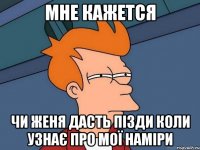 Мне кажется Чи женя дасть пізди коли узнає про мої наміри