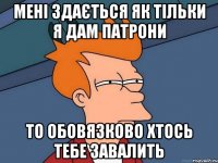 мені здається як тільки я дам патрони то обовязково хтось тебе завалить