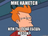 Мне кажется Или ты Лена ебешь мозги?