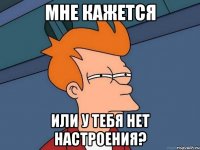 мне кажется или у тебя нет настроения?