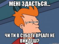 мені здається... чи ти в суботу вреалі не вийдеш?