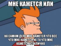 МНЕ КАЖЕТСЯ ИЛИ НА САМОМ ДЕЛЕ МНЕ КАЖЕТСЯ ЧТО ВСЕ ЧТО МНЕ КАЖЕТСЯ НЕ ТО ЧТО МНЕ КАЖЕТСЯ (с) КЛИЧКО