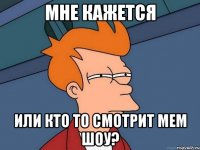 мне кажется или кто то смотрит мем шоу?