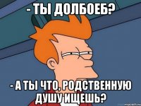 - Ты долбоеб? - А ты что, родственную душу ищешь?