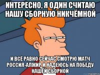 Интересно, я один считаю нашу сборную никчёмной И всё равно сейчас смотрю матч Россия-Алжир и надеюсь на победу нашей сборной