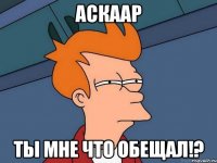 Аскаар ты мне что обещал!?