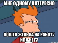 МНЕ ОДНОМУ ИНТЕРЕСНО ПОШЕЛ ЖЕНЬКА НА РАБОТУ ИЛИ НЕТ?