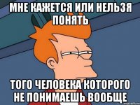 Мне кажется или нельзя понять того человека которого не понимаешь вообще