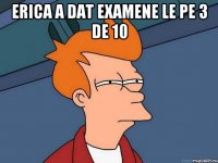 erica a dat examene le pe 3 de 10 