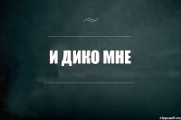 И Дико Мне