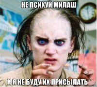 не психуй милаш и я не буду их присылать*