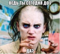 Ведь ты сегодня до 7 Да?