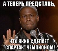 А ТЕПЕРЬ ПРЕДСТАВЬ, ЧТО ЯКИН СДЕЛАЕТ "СПАРТАК" ЧЕМПИОНОМ!