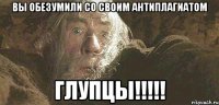 Вы обезумили со своим антиплагиатом ГЛУПЦЫ!!!!!