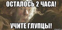 осталось 2 ЧАСА! Учите Глупцы!