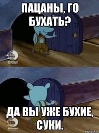 пацаны, го бухать? Да вы уже бухие, суки.